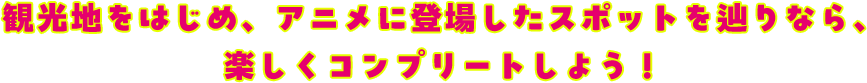 観光地をはじめ、アニメに登場したスポットを辿りなら、楽しくコンプリートしよう！